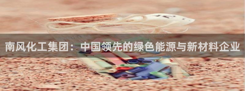 球盟会几点玩合适：南风化工集团：中国领先的绿色能源与新材料企