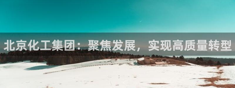 球盟会官网登录入口：北京化工集团：聚焦发展，实现高质量转型