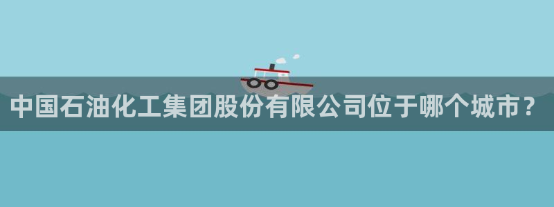 球盟会手机网页版：中国石油化工集团股份有限公司位于哪个城市？
