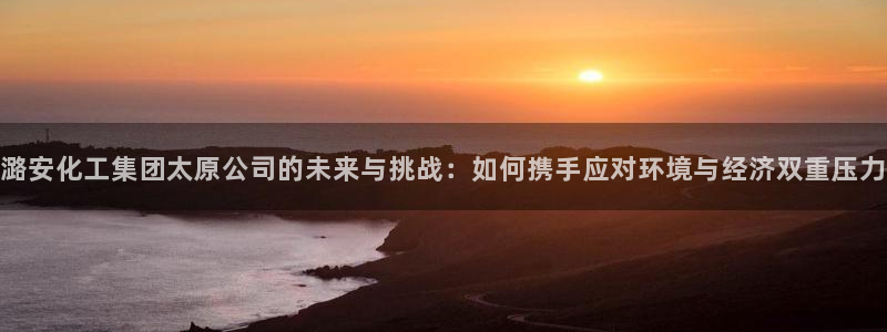 球盟会官网：潞安化工集团太原公司的未来与挑战：如何携手应对环