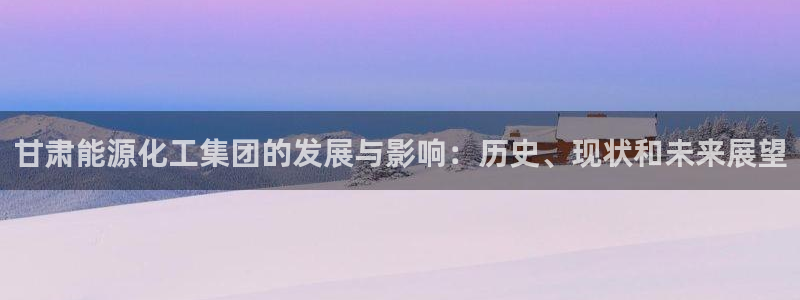 球盟会qmh官网：甘肃能源化工集团的发展与影响：历史、现状和