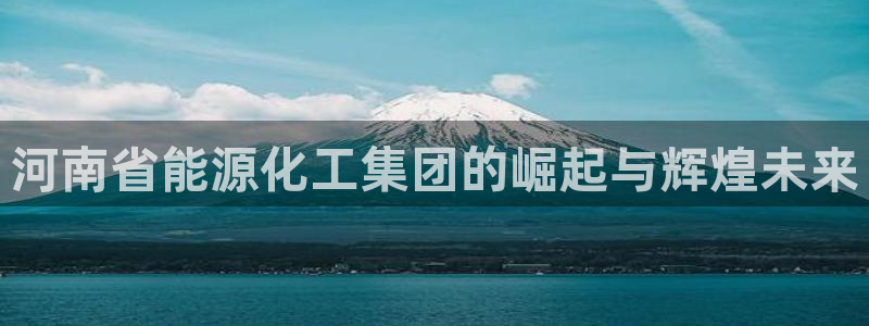 球盟会登录入口：河南省能源化工集团的崛起与辉煌未来