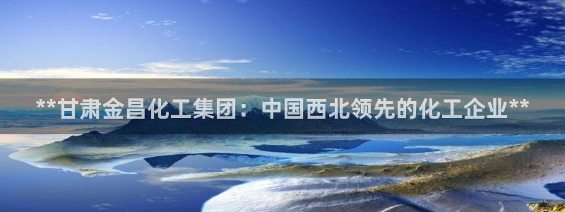 球盟会黑款吗知乎文章：**甘肃金昌化工集团：中国西北领先的化