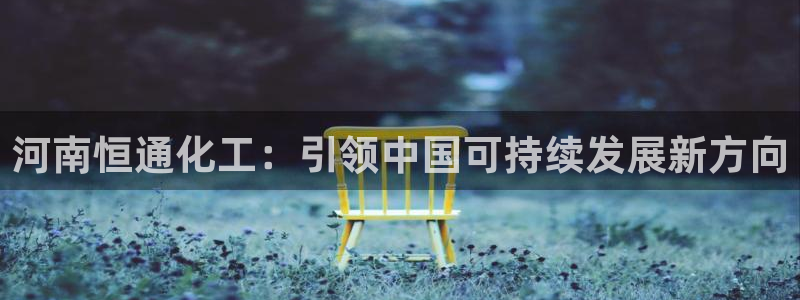 球盟会官网入口：河南恒通化工：引领中国可持续发展新方向