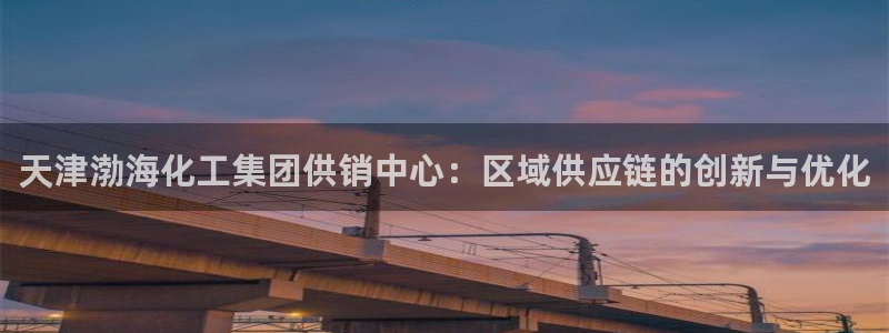 球盟会下款快吗：天津渤海化工集团供销中心：区域供应链的创新与